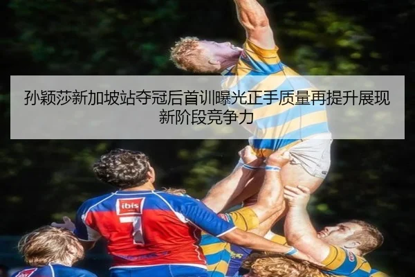 孙颖莎新加坡站夺冠后首训曝光正手质量再提升展现新阶段竞争力