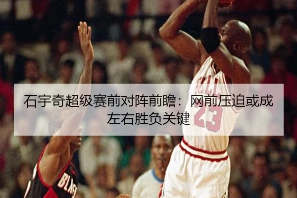 石宇奇超级赛前对阵前瞻：网前压迫或成左右胜负关键